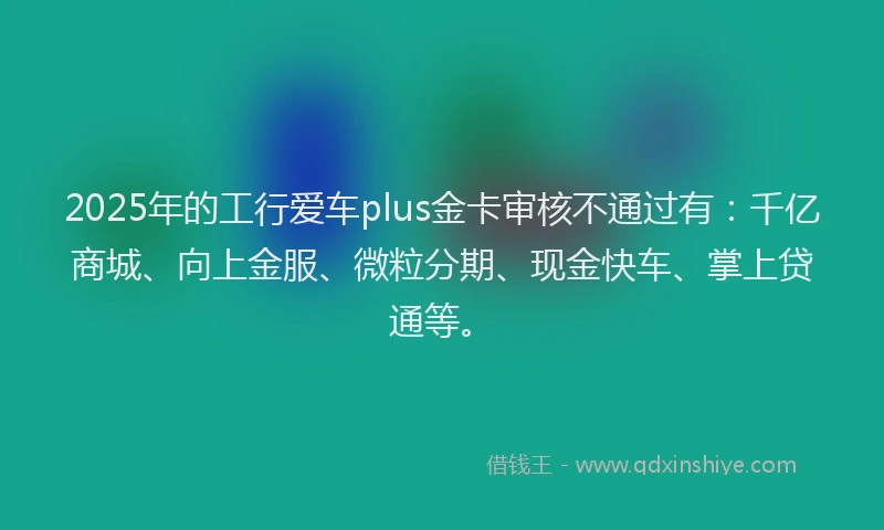 2025年的工行爱车plus金卡审核不通过有：千亿商城、向上金服、微粒分期、现金快车、掌上贷通等。