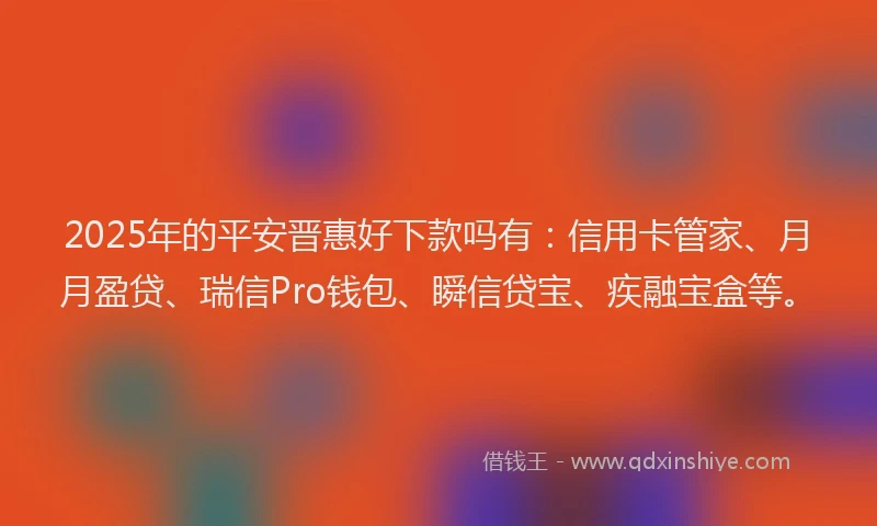 2025年的平安晋惠好下款吗有：信用卡管家、月月盈贷、瑞信Pro钱包、瞬信贷宝、疾融宝盒等。