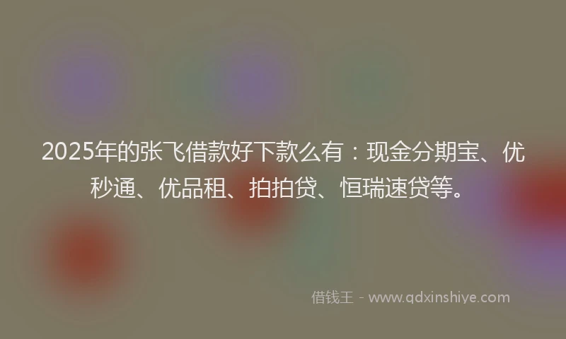 2025年的张飞借款好下款么有：现金分期宝、优秒通、优品租、拍拍贷、恒瑞速贷等。