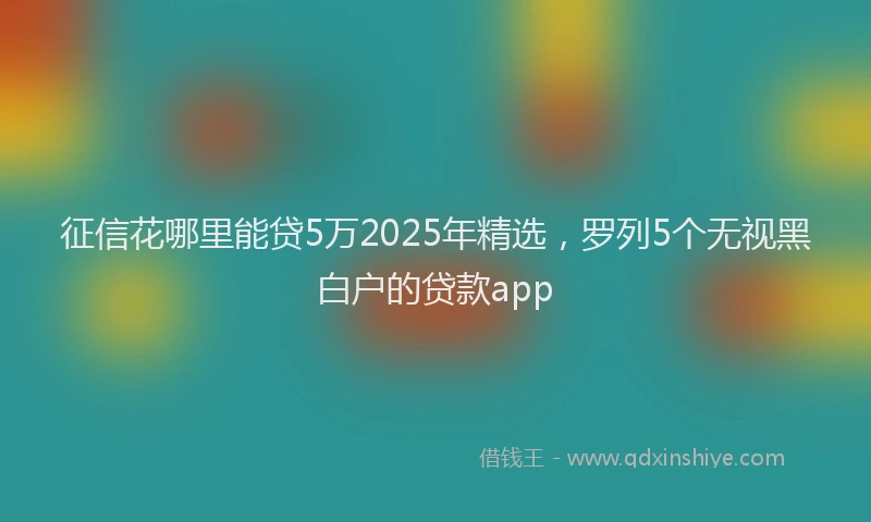 征信花哪里能贷5万2025年精选，罗列5个无视黑白户的贷款app