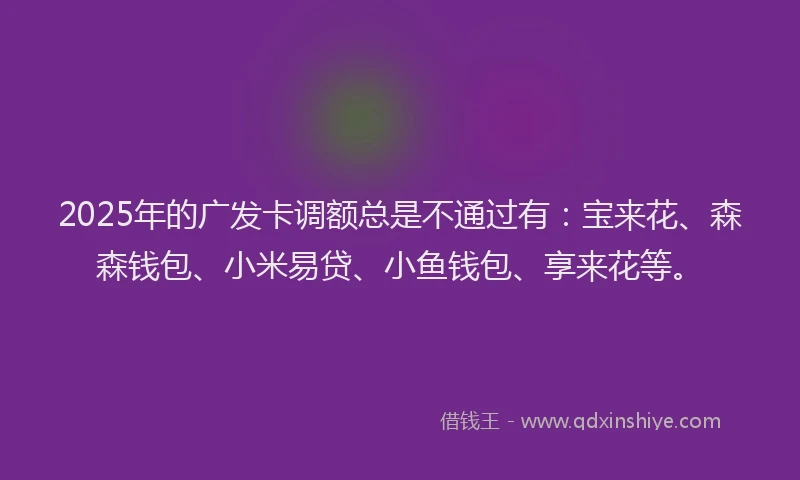 2025年的广发卡调额总是不通过有：宝来花、森森钱包、小米易贷、小鱼钱包、享来花等。