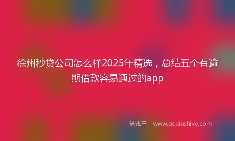徐州秒贷公司怎么样2025年精选，总结五个有逾期借款容易通过的app