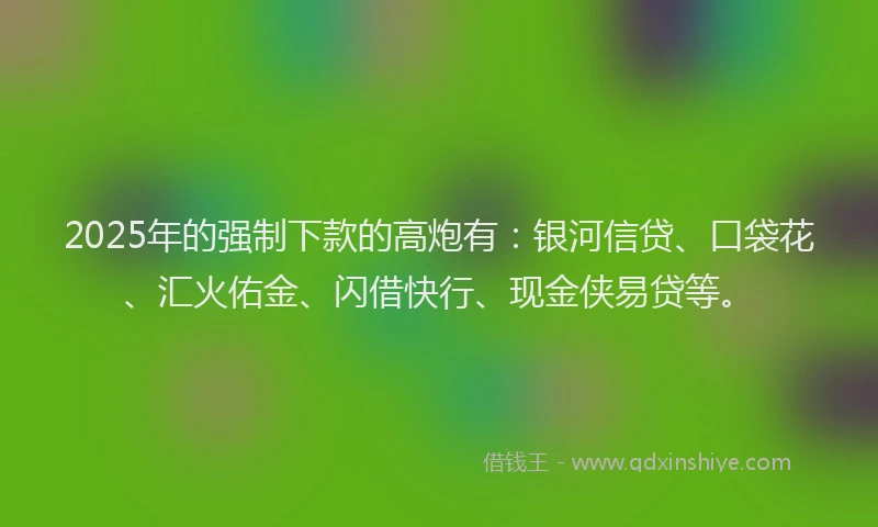 2025年的强制下款的高炮有：银河信贷、口袋花、汇火佑金、闪借快行、现金侠易贷等。