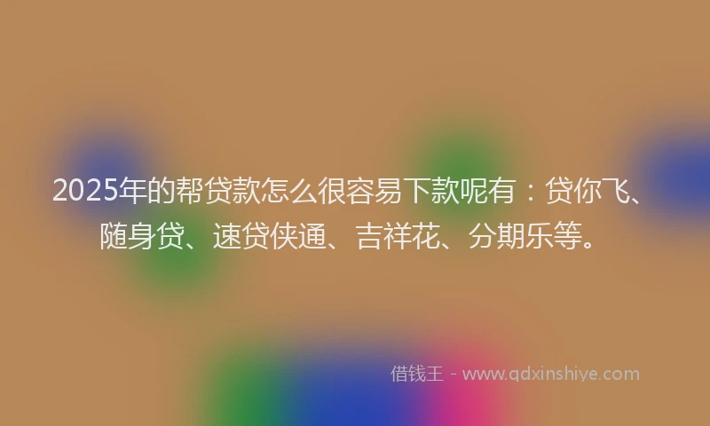 2025年的帮贷款怎么很容易下款呢有：贷你飞、随身贷、速贷侠通、吉祥花、分期乐等。