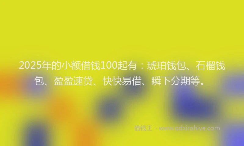 2025年的小额借钱100起有：琥珀钱包、石榴钱包、盈盈速贷、快快易借、瞬下分期等。