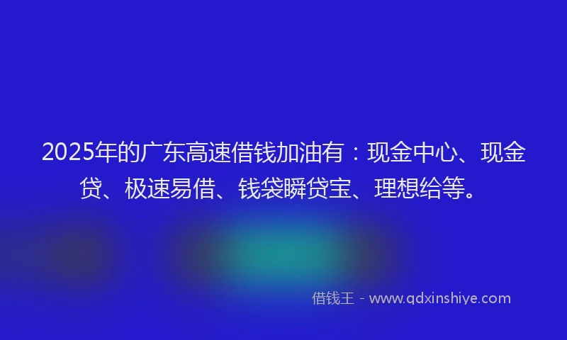2025年的广东高速借钱加油有：现金中心、现金贷、极速易借、钱袋瞬贷宝、理想给等。