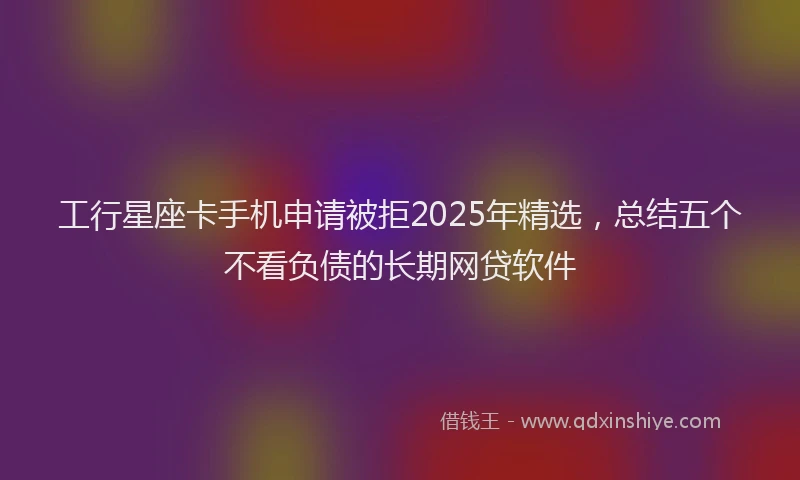 工行星座卡手机申请被拒2025年精选，总结五个不看负债的长期网贷软件
