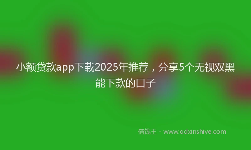 小额贷款app下载2025年推荐，分享5个无视双黑能下款的口子