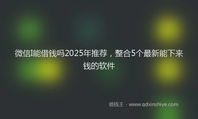微信I能借钱吗2025年推荐，整合5个最新能下来钱的软件