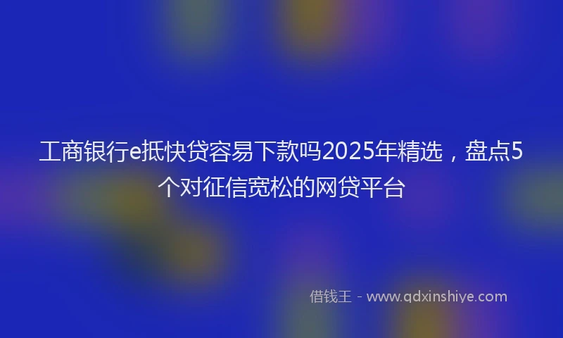 工商银行e抵快贷容易下款吗2025年精选，盘点5个对征信宽松的网贷平台