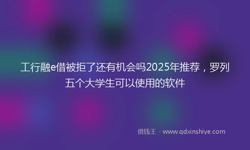 工行融e借被拒了还有机会吗2025年推荐，罗列五个大学生可以使用的软件