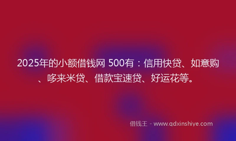 2025年的小额借钱网 500有：信用快贷、如意购、哆来米贷、借款宝速贷、好运花等。