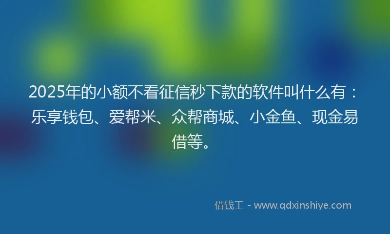 2025年的小额不看征信秒下款的软件叫什么有：乐享钱包、爱帮米、众帮商城、小金鱼、现金易借等。