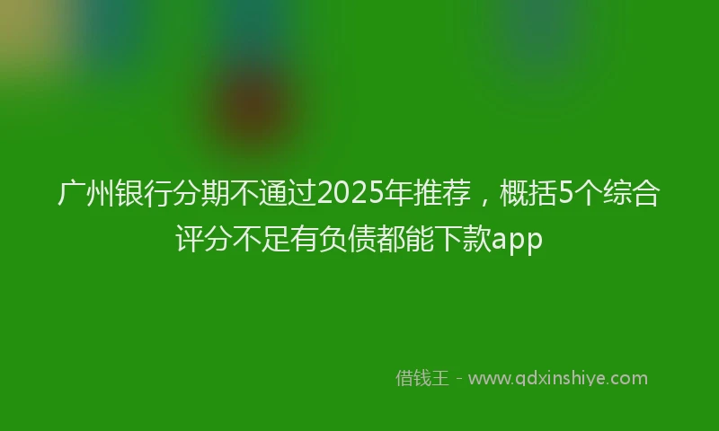 广州银行分期不通过2025年推荐，概括5个综合评分不足有负债都能下款app