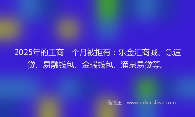 2025年的工商一个月被拒有：乐金汇商城、急速贷、易融钱包、金瑞钱包、涌泉易贷等。