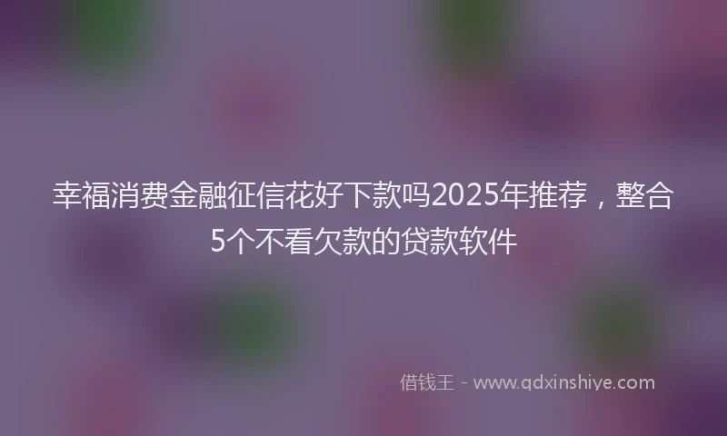 幸福消费金融征信花好下款吗2025年推荐，整合5个不看欠款的贷款软件