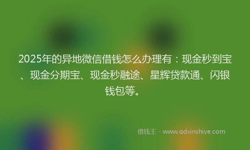2025年的异地微信借钱怎么办理有：现金秒到宝、现金分期宝、现金秒融途、星辉贷款通、闪银钱包等。