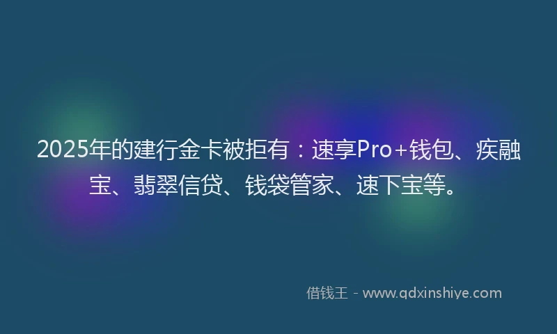 2025年的建行金卡被拒有：速享Pro+钱包、疾融宝、翡翠信贷、钱袋管家、速下宝等。