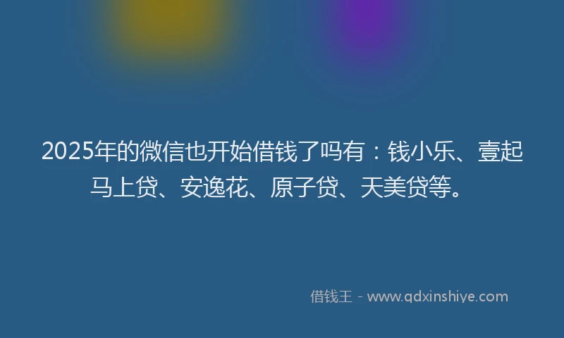 2025年的微信也开始借钱了吗有：钱小乐、壹起马上贷、安逸花、原子贷、天美贷等。