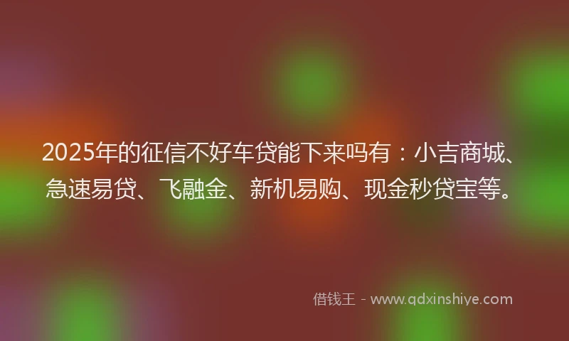 2025年的征信不好车贷能下来吗有：小吉商城、急速易贷、飞融金、新机易购、现金秒贷宝等。