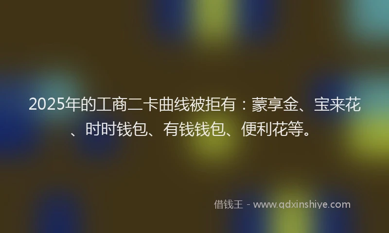 2025年的工商二卡曲线被拒有：蒙享金、宝来花、时时钱包、有钱钱包、便利花等。