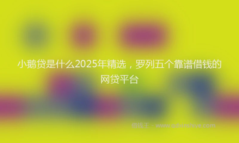 小鹅贷是什么2025年精选，罗列五个靠谱借钱的网贷平台