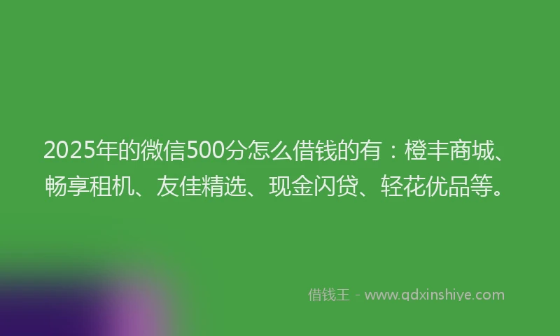 2025年的微信500分怎么借钱的有：橙丰商城、畅享租机、友佳精选、现金闪贷、轻花优品等。