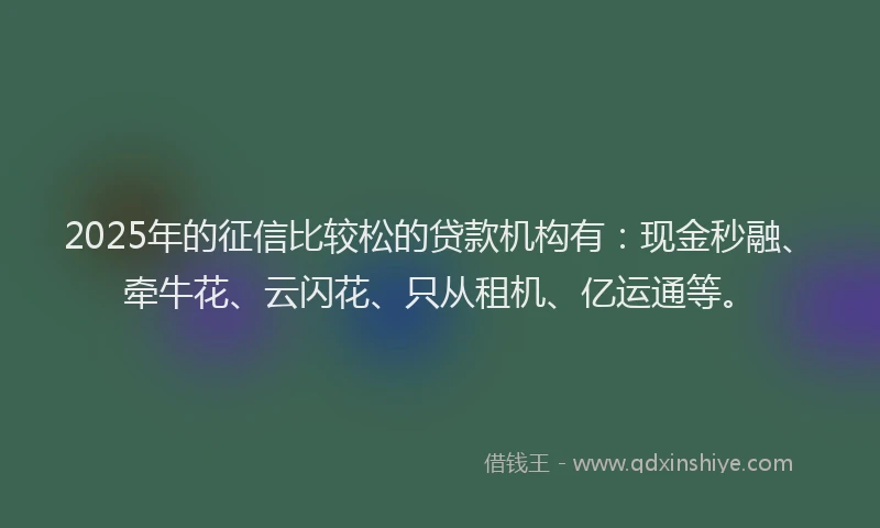 2025年的征信比较松的贷款机构有：现金秒融、牵牛花、云闪花、只从租机、亿运通等。