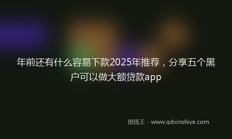 年前还有什么容易下款2025年推荐，分享五个黑户可以做大额贷款app