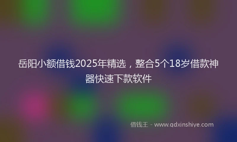 岳阳小额借钱2025年精选，整合5个18岁借款神器快速下款软件