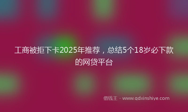 工商被拒下卡2025年推荐，总结5个18岁必下款的网贷平台