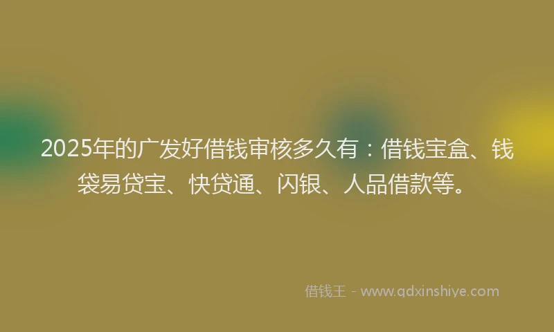 2025年的广发好借钱审核多久有：借钱宝盒、钱袋易贷宝、快贷通、闪银、人品借款等。