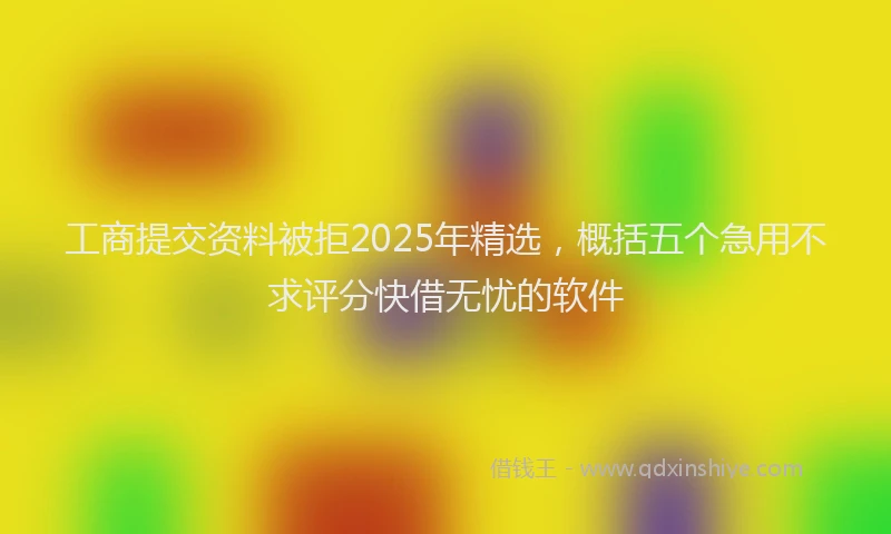 工商提交资料被拒2025年精选，概括五个急用不求评分快借无忧的软件