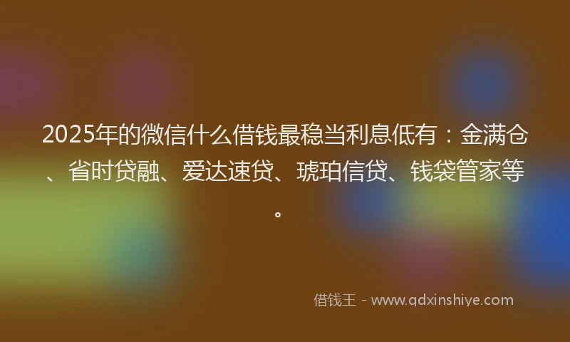 2025年的微信什么借钱最稳当利息低有：金满仓、省时贷融、爱达速贷、琥珀信贷、钱袋管家等。