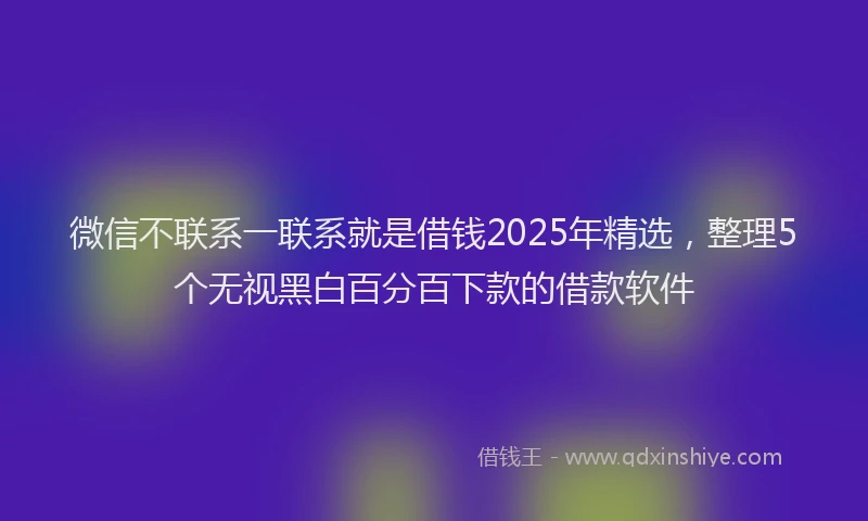 微信不联系一联系就是借钱2025年精选，整理5个无视黑白百分百下款的借款软件