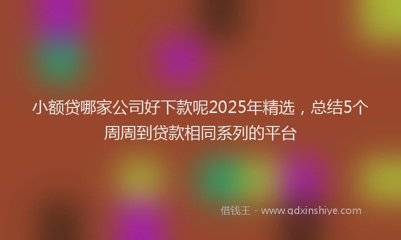 小额贷哪家公司好下款呢2025年精选，总结5个周周到贷款相同系列的平台