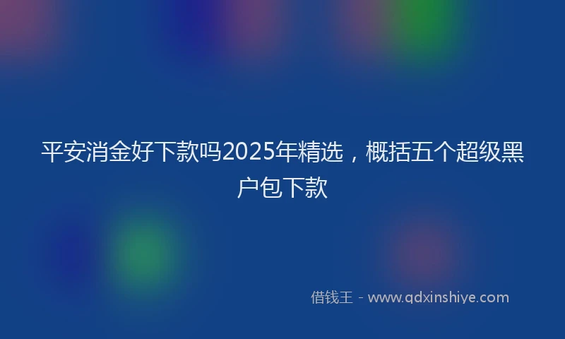 平安消金好下款吗2025年精选，概括五个超级黑户包下款