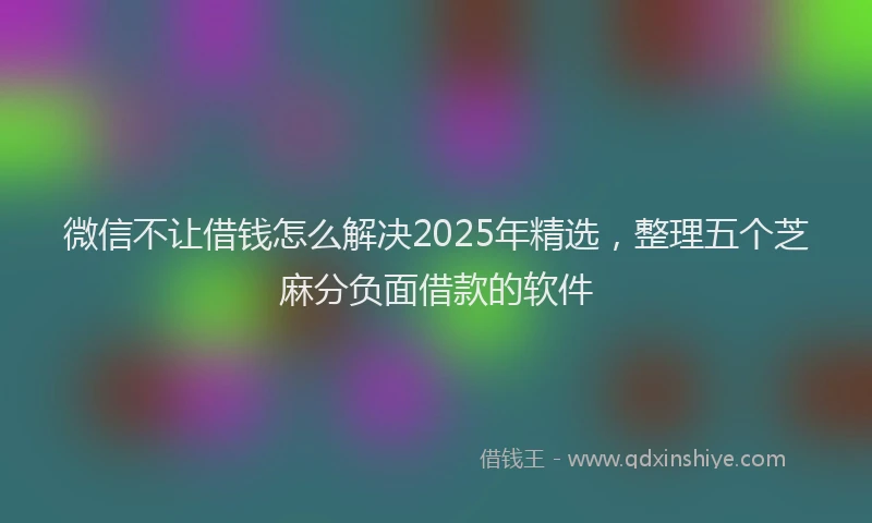 微信不让借钱怎么解决2025年精选，整理五个芝麻分负面借款的软件
