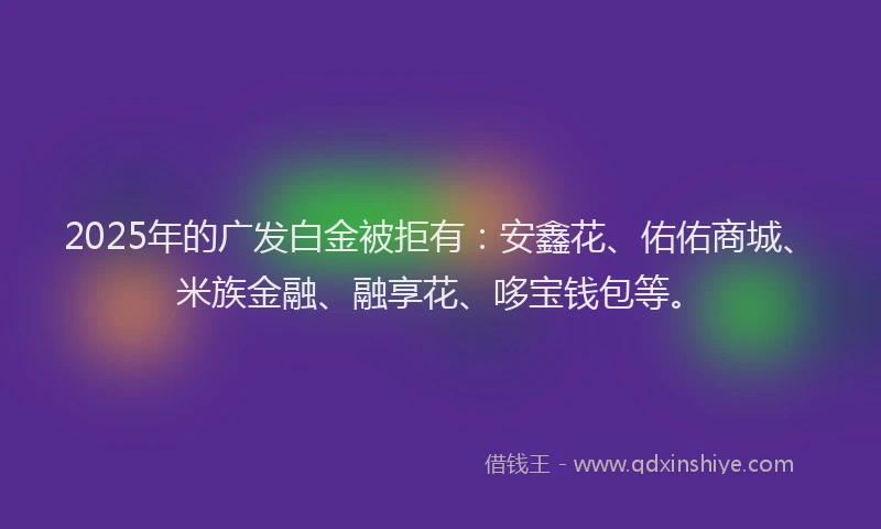 2025年的广发白金被拒有：安鑫花、佑佑商城、米族金融、融享花、哆宝钱包等。