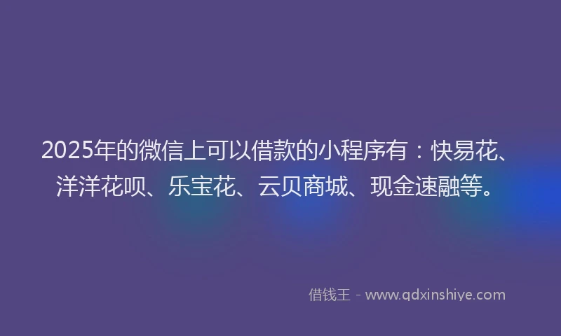 2025年的微信上可以借款的小程序有：快易花、洋洋花呗、乐宝花、云贝商城、现金速融等。