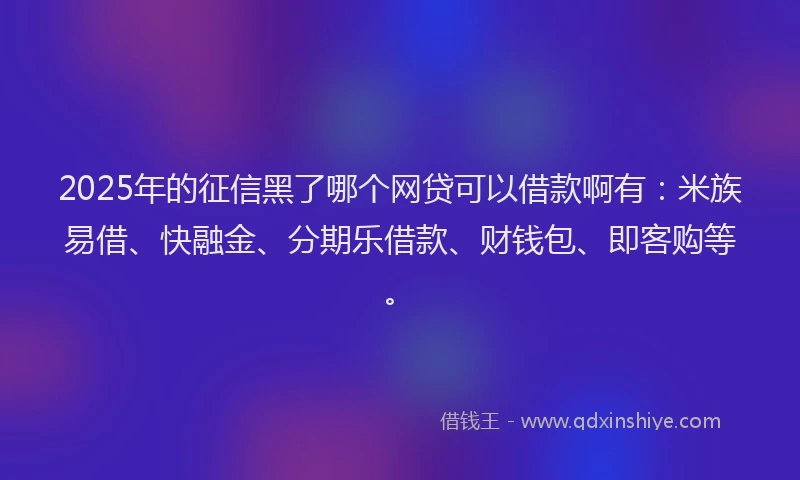 2025年的征信黑了哪个网贷可以借款啊有：米族易借、快融金、分期乐借款、财钱包、即客购等。