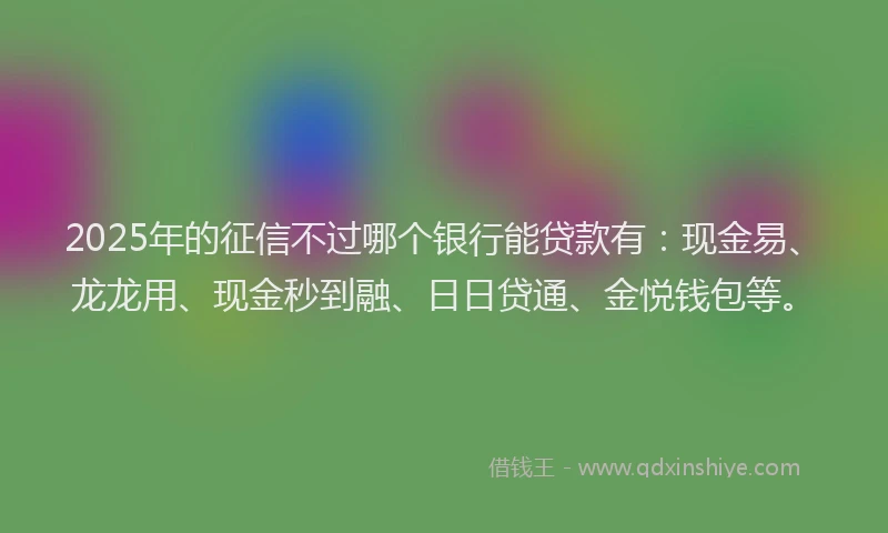2025年的征信不过哪个银行能贷款有：现金易、龙龙用、现金秒到融、日日贷通、金悦钱包等。