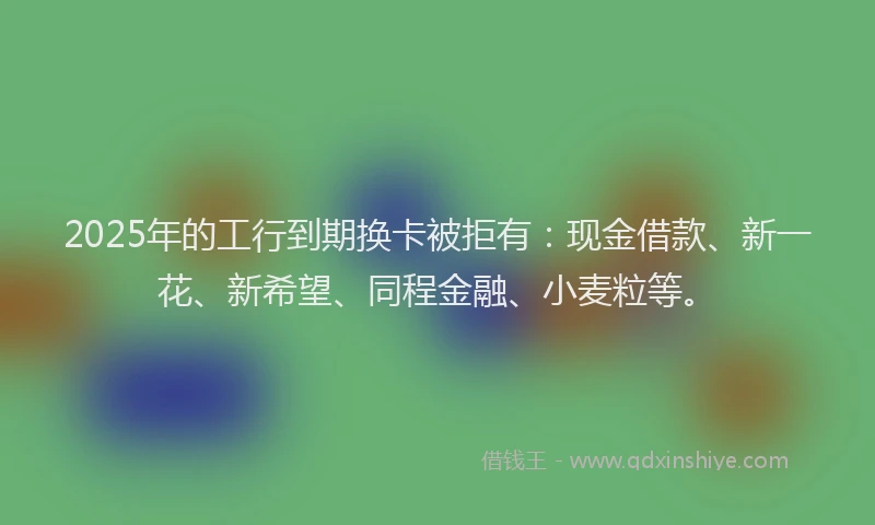 2025年的工行到期换卡被拒有：现金借款、新一花、新希望、同程金融、小麦粒等。