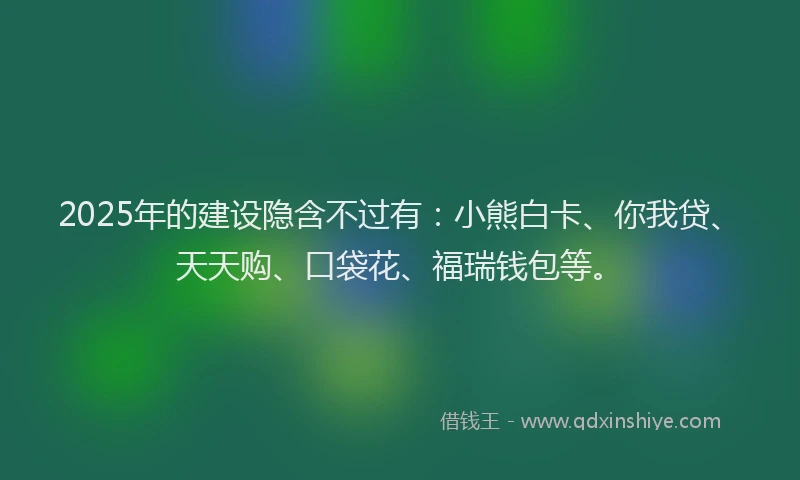 2025年的建设隐含不过有：小熊白卡、你我贷、天天购、口袋花、福瑞钱包等。