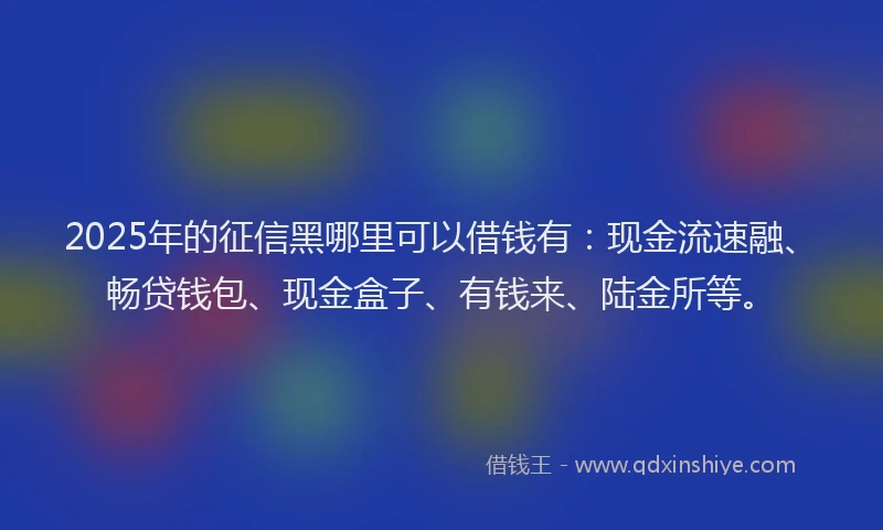 2025年的征信黑哪里可以借钱有：现金流速融、畅贷钱包、现金盒子、有钱来、陆金所等。