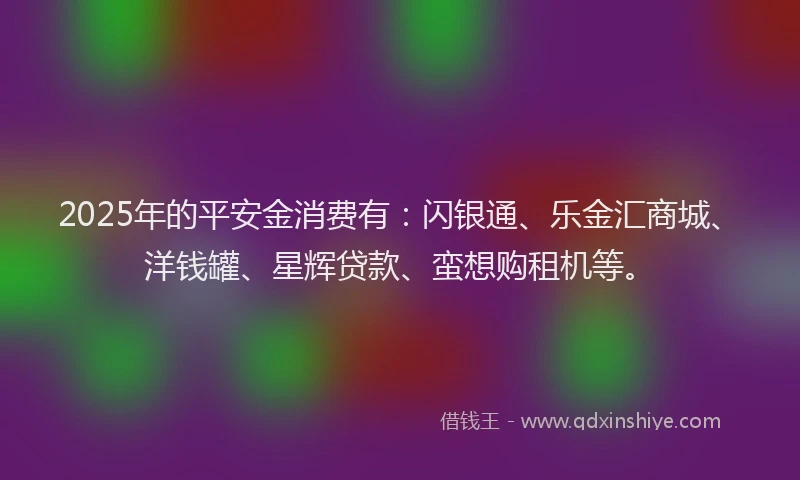 2025年的平安金消费有：闪银通、乐金汇商城、洋钱罐、星辉贷款、蛮想购租机等。