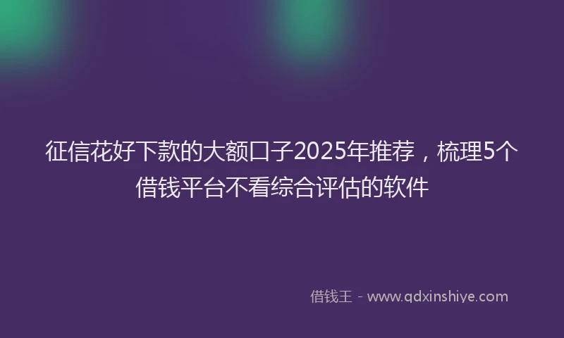 征信花好下款的大额口子2025年推荐，梳理5个借钱平台不看综合评估的软件