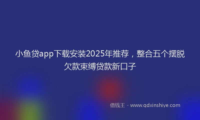 小鱼贷app下载安装2025年推荐，整合五个摆脱欠款束缚贷款新口子