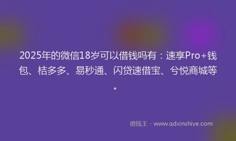 2025年的微信18岁可以借钱吗有：速享Pro+钱包、桔多多、易秒通、闪贷速借宝、兮悦商城等。
