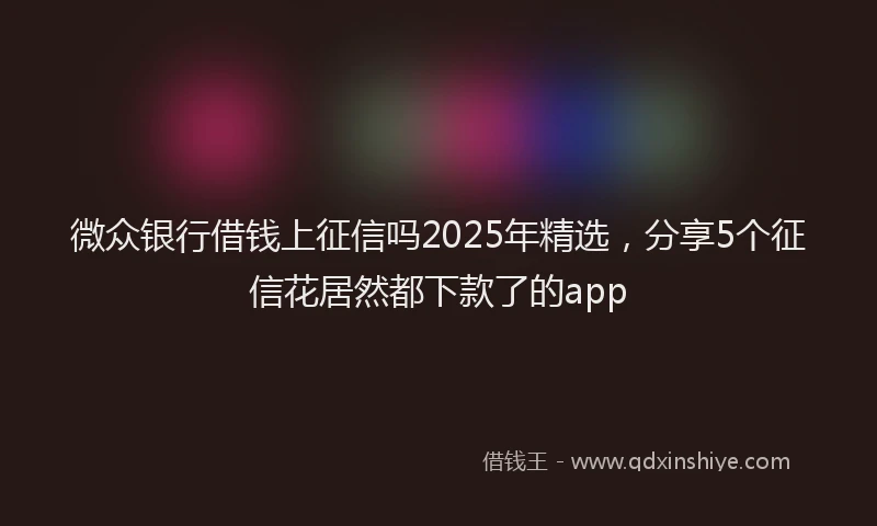 微众银行借钱上征信吗2025年精选，分享5个征信花居然都下款了的app